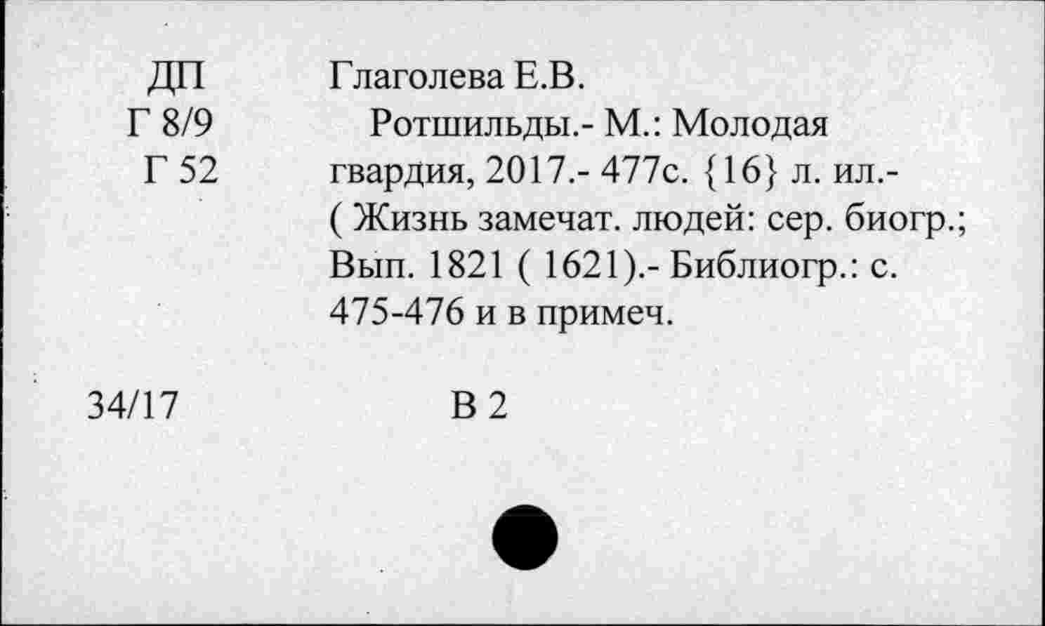 ﻿ДП Г 8/9 Г 52	Глаголева Е.В. Ротшильды.- М.: Молодая гвардия, 2017.- 477с. {16} л. ил,-( Жизнь замечат. людей: сер. биогр.; Вып. 1821 ( 1621).-Библиогр.: с. 475-476 и в примеч.
34/17	В 2